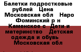 Балетки подростковые 500рублей › Цена ­ 500 - Московская обл., Наро-Фоминский р-н, Каменское с. Дети и материнство » Детская одежда и обувь   . Московская обл.